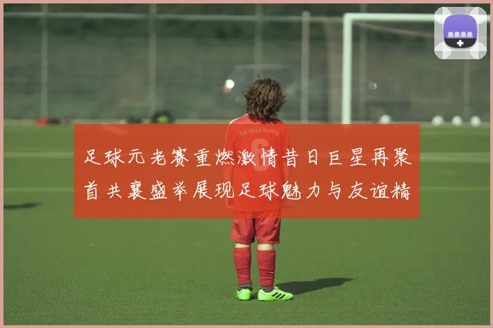 足球元老赛重燃激情昔日巨星再聚首共襄盛举展现足球魅力与友谊精神