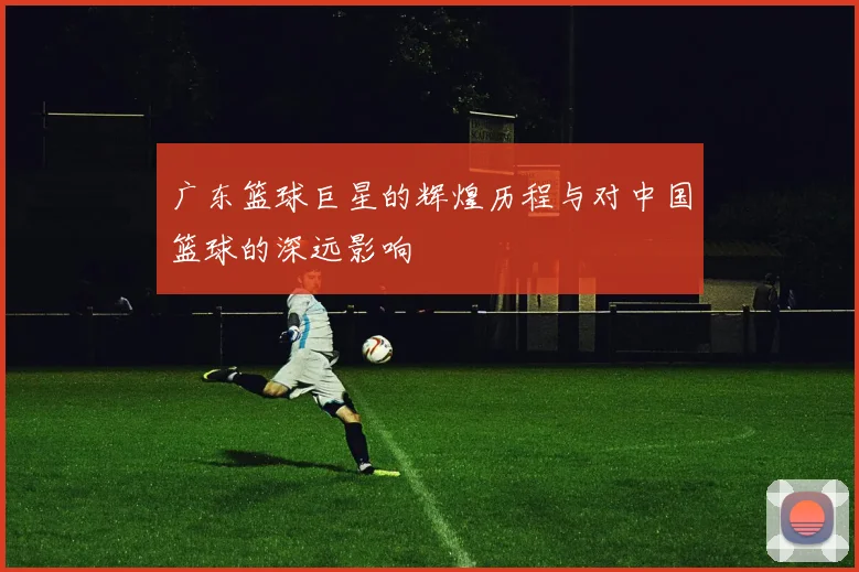 广东篮球巨星的辉煌历程与对中国篮球的深远影响