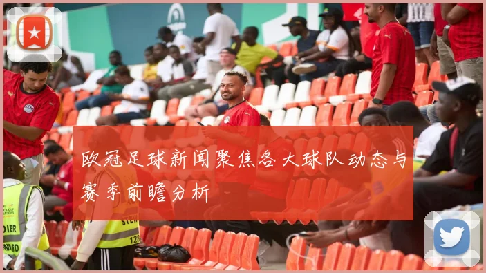 欧冠足球新闻聚焦各大球队动态与赛季前瞻分析