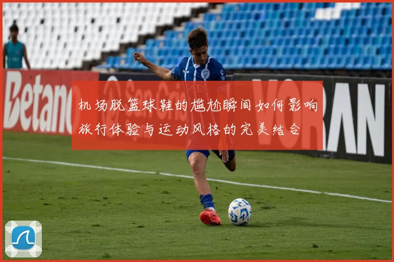 机场脱篮球鞋的尴尬瞬间如何影响旅行体验与运动风格的完美结合