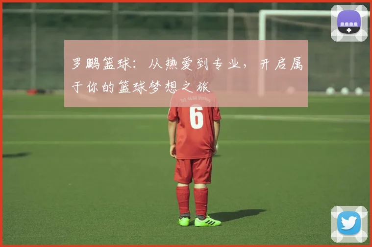 罗鹏篮球：从热爱到专业，开启属于你的篮球梦想之旅