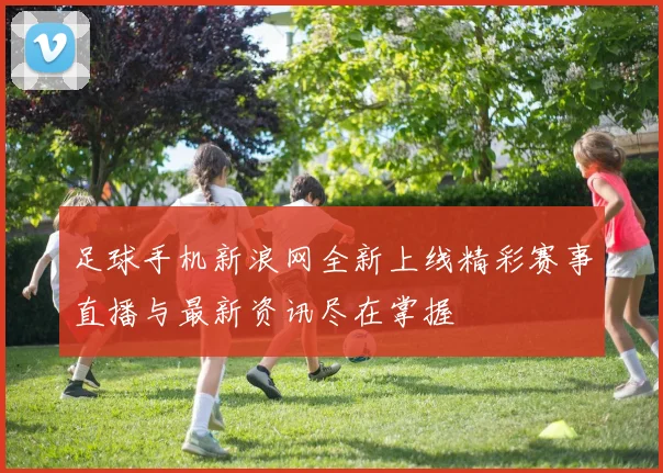 足球手机新浪网全新上线精彩赛事直播与最新资讯尽在掌握