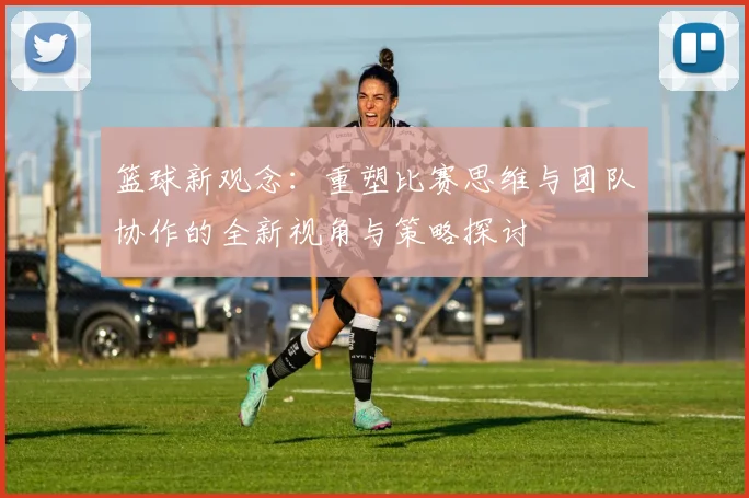 篮球新观念：重塑比赛思维与团队协作的全新视角与策略探讨