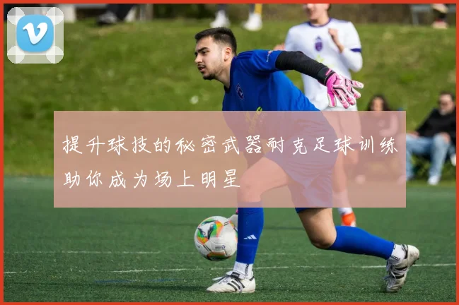 提升球技的秘密武器耐克足球训练助你成为场上明星